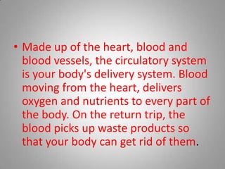 Made up of the heart, blood and blood vessels, the circulatory system is your body's delivery system. Blood moving from the heart, delivers oxygen and nutrients to every part of the body. On the return trip, the blood picks up waste products so that your body can get rid of them. 