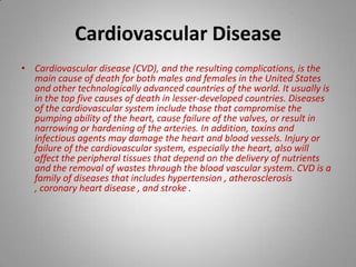 Cardiovascular Disease Cardiovascular disease (CVD), and the resulting complications, is the main cause of death for both males and females in the United States and other technologically advanced countries of the world. It usually is in the top five causes of death in lesser-developed countries. Diseases of the cardiovascular system include those that compromise the pumping ability of the heart, cause failure of the valves, or result in narrowing or hardening of the arteries. In addition, toxins and infectious agents may damage the heart and blood vessels. Injury or failure of the cardiovascular system, especially the heart, also will affect the peripheral tissues that depend on the delivery of nutrients and the removal of wastes through the blood vascular system. CVD is a family of diseases that includes hypertension , atherosclerosis , coronary heart disease , and stroke .