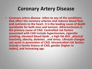Coronary Artery Disease Coronary artery disease refers to any of the conditions that affect the coronary arteries and reduces blood flow and nutrients to the heart. It is the leading cause of death worldwide for both men and women. Atherosclerosis is the primary cause of CAD. Controlled risk factors associated with CAD include hypertension, cigarette smoking, elevated blood lipids , a high-fat diet , physical inactivity, obesity, diabetes , and stress. Lifestyle changes can assist in prevention of CAD. Uncontrolled risk factors include a family history of CAD, gender (higher in males), and increasing age. 