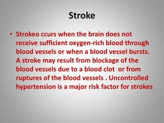 Stroke Strokeoccurswhen the brain does not receive sufficient oxygen-rich blood through blood vessels or when a blood vessel bursts. A stroke may result from blockage of the blood vessels due to a blood clot or from ruptures of the blood vessels . Uncontrolled hypertension is a major risk factor for strokes