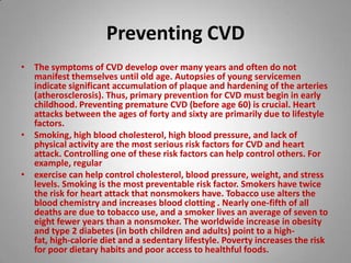 Preventing CVD The symptoms of CVD develop over many years and often do not manifest themselves until old age. Autopsies of young servicemen indicate significant accumulation of plaque and hardening of the arteries (atherosclerosis). Thus, primary prevention for CVD must begin in early childhood. Preventing premature CVD (before age 60) is crucial. Heart attacks between the ages of forty and sixty are primarily due to lifestyle factors. Smoking, high blood cholesterol, high blood pressure, and lack of physical activity are the most serious risk factors for CVD and heart attack. Controlling one of these risk factors can help control others. For example, regular exercise can help control cholesterol, blood pressure, weight, and stress levels. Smoking is the most preventable risk factor. Smokers have twice the risk for heart attack that nonsmokers have. Tobacco use alters the blood chemistry and increases blood clotting . Nearly one-fifth of all deaths are due to tobacco use, and a smoker lives an average of seven to eight fewer years than a nonsmoker. The worldwide increase in obesity and type 2 diabetes (in both children and adults) point to a high-fat, high-calorie diet and a sedentary lifestyle. Poverty increases the risk for poor dietary habits and poor access to healthful foods. 