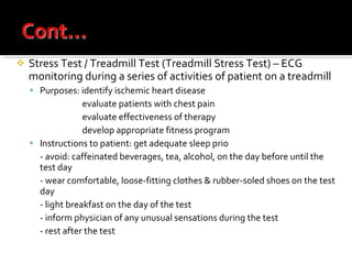 Stress Test / Treadmill Test (Treadmill Stress Test) – ECG monitoring during a series of activities of patient on a treadmill Purposes: identify ischemic heart disease evaluate patients with chest pain evaluate effectiveness of therapy develop appropriate fitness program Instructions to patient: get adequate sleep prio r   to test - avoid: caffeinated beverages, tea, alcohol, on the day before until the test day - wear comfortable, loose-fitting clothes & rubber-soled shoes on the test day - light breakfast on the day of the test - inform physician of any unusual sensations during the test - rest after the test 