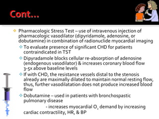 Pharmacologic Stress Test – use of intravenous injection of pharmacologic vasodilator (dipyridamole, adenosine, or dobutamine) in combination of radionuclide myocardial imaging To evaluate presence of significant CHD for patients contraindicated in TST Dipyradamole blocks cellular re-absorption of adenosine (endogenous vasodilator) & increases coronary blood flow 3-5x above baseline levels If with CHD, the resistance vessels distal to the stenosis already are maximally dilated to maintain normal resting flow, thus, further vasodilatation does not produce increased blood flow Dobutamine – used in patients with bronchospastic pulmonary disease   - increases myocardial O 2  demand by increasing cardiac contractility, HR, & BP 