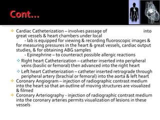 Cardiac Catheterization – involves passage of  flexible catheters  into great vessels & heart chambers under local  anesthesia - lab is equipped for viewing & recording fluoroscopic images & for measuring pressures in the heart & great vessels, cardiac output studies, & for obtaining ABG samples - Epinephrine – to counteract possible allergic reactions Right heart Catheterization – catheter inserted into peripheral veins (basilic or femoral) then advanced into the right heart Left heart Catheterization – catheter inserted retrograde through peripheral artery (brachial or femoral) into the aorta & left heart Coronary Angiogram – injection of radiographic contrast medium into the heart so that an outline of moving structures are visualized & filmed Coronary Arteriography - injection of radiographic contrast medium into the coronary arteries permits visualization of lesions in these vessels 