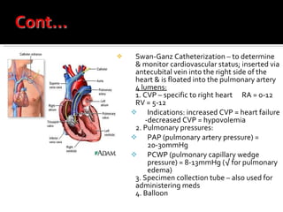 Swan-Ganz Catheterization – to determine & monitor cardiovascular status; inserted via antecubital vein into the right side of the heart & is floated into the pulmonary artery 4 lumens:   1. CVP – specific to right heart  RA = 0-12  RV = 5-12  Indications: increased CVP = heart failure -decreased CVP = hypovolemia 2. Pulmonary pressures: PAP (pulmonary artery pressure) = 20-30mmHg PCWP (pulmonary capillary wedge pressure) = 8-13mmHg (√ for pulmonary edema) 3. Specimen collection tube – also used for administering meds 4. Balloon  