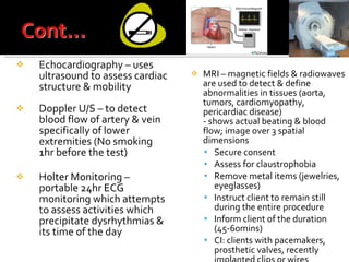Echocardiography – uses ultrasound to assess cardiac structure & mobility Doppler U/S – to detect blood flow of artery & vein specifically of lower extremities (No smoking 1hr before the test)  Holter Monitoring – portable 24hr ECG monitoring which attempts to assess activities which precipitate dysrhythmias & its time of the day MRI – magnetic fields & radiowaves are used to detect & define abnormalities in tissues (aorta, tumors, cardiomyopathy, pericardiac disease) - shows actual beating & blood flow; image over 3 spatial dimensions Secure consent Assess for claustrophobia Remove metal items (jewelries, eyeglasses) Instruct client to remain still during the entire procedure Inform client of the duration (45-60mins) CI: clients with pacemakers, prosthetic valves, recently implanted clips or wires 