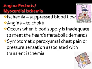 Ischemia – suppressed blood flow Angina – to choke Occurs when blood supply is inadequate to meet the heart’s metabolic demands Symptomatic paroxysmal chest pain or pressure sensation associated with transient ischemia 