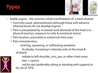 Stable angina – the common initial manifestation of  a heart disease Common cause: atherosclerosis (although those with advance atherosclerosis do not develop angina) Pain is precipitated by increased work demands of the heart (i.e.. physical exertion, exposure to cold, & emotional stress) Pain location: precordial or substernal chest area Pain characteristics:  con stricting, squeezing, or suffocating sensation Usua lly steady, increasing in intensity only at the onset &  end  of attack May  radiate to left shoulder, arm, jaw, or other chest areas Dura tion: < 15mins Relie ved by rest (preferably sitting or standing with support) or by use of  NTG 