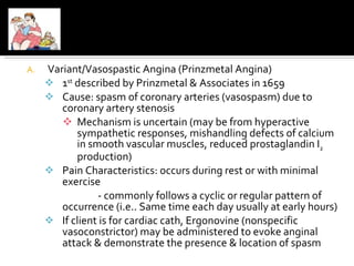 Variant/Vasospastic Angina (Prinzmetal Angina) 1 st  described by Prinzmetal & Associates in 1659 Cause: spasm of coronary arteries (vasospasm) due to coronary artery stenosis Mechanism is uncertain (may be from hyperactive sympathetic responses, mishandling defects of calcium in smooth vascular muscles, reduced prostaglandin I 2  production) Pain Characteristics: occurs during rest or with minimal exercise - commonly follows a cyclic or regular pattern of occurrence (i.e.. Same time each day usually at early hours) If client is for cardiac cath, Ergonovine (nonspecific vasoconstrictor) may be administered to evoke anginal attack & demonstrate the presence & location of spasm 