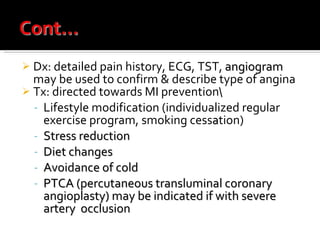 Dx: detailed pain history, ECG, TST,  angiogram  may be used to confirm & describe type of angina Tx: directed towards MI prevention\ Lifestyle modification (individualized regular exercise program, smoking cess a tion) Stress reduction Diet changes Avoidance of cold PTCA (percutaneous transluminal coronary angioplasty) may be indicated if with severe artery  occlusion 