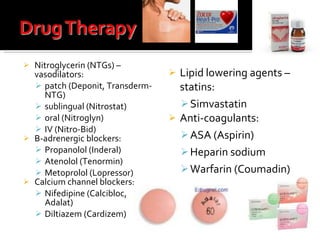 Nitroglycerin (NTGs) – vasodilators:  patch (Deponit, Transderm-NTG) sublingual (Nitrostat) oral (Nitroglyn) IV (Nitro-Bid) Β -adrenergic blockers:  Propanolol (Inderal) Atenolol (Tenormin) Metoprolol (Lopressor) Calcium channel blockers:  Nifedipine (Calcibloc, Adalat) Diltiazem (Cardizem) Lipid lowering agents –statins:  Simvastatin Anti-coagulants:  ASA (Aspirin) Heparin sodium Warfarin (Coumadin) 