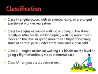 Class I – angina  occurs with strenuous, rapid, or  prolonged  exertion at work or recreation Class II – angina  occurs on walking or going up the stairs rapidly or after meals, walking uphill, walking more than 2 blocks on the level or going more than 1 flight of ordinary stairs at normal pace, under emotional stress, or in cold Class III – angina occurs on walking 1-2 blocks on the level or going 1 flight of ordinary stairs at normal pace Class IV – angina occurs even at rest 