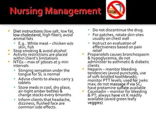 Diet instructions  (low salt, low fat,  low cholesterol , high fiber); avoid animal fats E.g.. White meat – chicken w/o skin, fish Stop smoking & avoid alcohol Activity restrictions are placed within client’s limitations NTGs – max of 3doses at 5-min intervals Stinging sensation under the tongue for SL is normal Advise clients to always carry 3 tablets Store meds in cool, dry place, air-tight amber bottles & change stocks every 6months Inform clients that headache, dizziness, flushed face are common side effects.  Do not discontinue the drug. For patches, rotate skin sites usually on chest wall Instruct on evaluation of effectiveness based on pain relief Propanolols causes bronchospasm & hypoglycemia, do not administer to asthmatic & diabetic clients Heparin – monitor bleeding tendencies (avoid punctu res , use of soft-bristled toot hbrush ); monitor PTT levels; use d   for  2wks max; do not  massage if via  SC; have protamine  sulfate  available Coumadin – monitor for bleeding & PT; always  have  vit K readily available (avoid green leafy  veggies) 