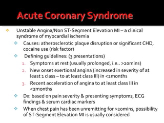 Unstab le Angina/Non ST-Segment Elevation MI –  a clinical   syndro me of myocardial ischemia Causes: atherosclerotic plaque disruption or significant CHD, cocaine use (risk factor) Defining guidelines: (3 presentations) Symptoms at rest (usually prolonged, i.e.. >20mins) New onset exertional angina (increased in severity of at least 1 class – to at least class III) in <2months Recent acceleration of angina to at least class III in <2months Dx: based on pain severity & presenting sympto ms , ECG findings & serum cardiac markers When chest pain has been unremitting for >20mins, possibility of ST-Segment Elevation MI is usually considered 