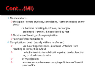 Manifestations:  chest pain – severe crushing, constricting, “someone sitting on my chest” - substernal radiating to left arm, neck or jaw - prolonged (>35mins) & not relieved by rest Shortness of breath, profuse perspiration Feeling of impending doom Complications: death (usually within 1 hr of onset) Heart fail ure & cardiogenic shock – profound LV failure from  massive MI  resulting to low cardiac output Thromboe mboli – leads to immobility & impaired cardiac function  contributi ng to blood stasis in veins Rupture  of myocardium Ventricul ar aneurysms – decreases pumping efficiency of heart &  increase s  work of LV 