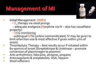 Initial  Management:  OMEN   -  O 2  therapy via nasal prongs  - adequate analgesia ( M orphine via IV – also has vasodilator property) -  E CG monitoring -sublingual  N TG (unless contraindicated; IV may be given to limit infarction size & most effective if given within 4hrs of onset) Thrombolytic Therapy – best results occur if initiated within 60-90mins of onset (Streptokinase & Urokinase – promote conversion of plasminogen to plasmin) Anti-arrhythmics: lidocaine, atropine, propano lol Anticoagulants & antiplatelets: ASA, heparin Stool softeners 