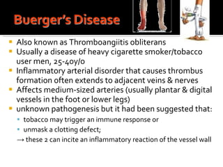 Also known as Thromboangiitis obliterans Usually a disease of heavy cigarette smoker/tobacco user men, 25-40y/o Inflammatory arterial disorder that causes thrombus formation often extends to adjacent veins & nerves Affects medium-sized arteries (usually plantar & digital vessels in the foot or lower legs) unknown pathogenesis but it had been suggested that: tobacco may trigger an immune response or  unmask a clotting defect;  ->  these 2 can incite an inflammatory reaction of the vessel wall 