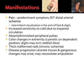 Pain –  predominant symptom; R/T distal arterial i schemia Intermittent claudication in the arch of foot & digits Increased sensitivity to cold (due to impaired circulation Absent/diminished peripheral pulses Color changes in extremity (cyanotic on dependent position; digits may turn reddish blue) Thick malformed nails (chronic ischemia) Disease progression ulcerate tissues & gangrenous changes may arise; may necessitate amputation  