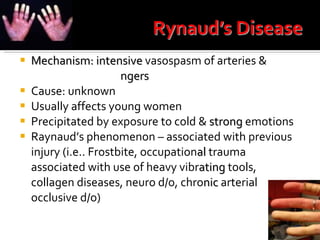 Mechanism: intensive  vasospasm of arteries &  arterioles in the   fi ngers Cause: unknown Usually affects young women Precipitated by exposure to cold &  strong  emotions Raynaud’s phenomenon – associated with previous injury (i.e.. Frostbite, occupation al  trauma associated with use of heavy vibr ating  tools, collagen diseases, neuro d/o, chro nic  arterial occlusive d/o) 