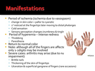 Period of ischemia (ischemia due to vasospasm)  change in skin color = pallor to cyanotic 1 st  noticed at the fingertips later moving to distal phalanges Cold sensation Sensory perception changes (numbness & tingling) Period of hyperemia – intense redness Throbbing Paresthesia  Return to normal color Note: although all of the fingers are affected symmetrically, only 1-2digits may be involved Severe cases: arthritis may arise (due to nutritional impairment) Brittle nails Thickening of the skin of fingertips Ulceration & superficial gangrene of fingers (rare occasions) 