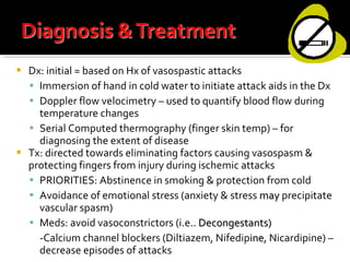 Dx: initial = based on Hx of vasospastic attacks Immersion of hand in cold water to initiate attack aids in the Dx Doppler flow velocimetry – used to quantify blood flow during temperature changes Serial Computed thermography (finger skin temp) – for diagnosing the extent of disease Tx: directed towards eliminating factors causing vasospasm & protecting fingers from injury during ischemic attacks PRIORITIES: Abstinence in smoking & protection from cold  Avoidance of emotional stress (anxiety & stress  may  precipitate vascular spasm) Meds: avoid vasoconstrictors (i.e..  Decongestants) -Calcium channel blockers (Diltiazem, Nifedip ine , Nicardipine) – decrease episodes of attacks 