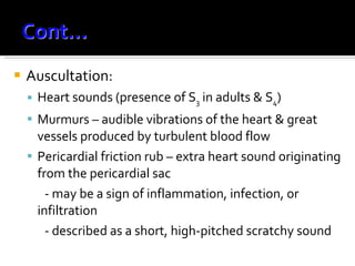 Auscultation: Heart sounds (presence of S 3  in adults & S 4 ) Murmurs – audible vibrations of the heart & great vessels produced by turbulent blood flow Pericardial friction rub – extra heart sound originating from the pericardial sac  - may be a sign of inflammation, infection, or infiltration - described as a short, high-pitched scratchy sound 