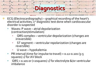ECG (Electrocardiography) – graphical recording of the heart’s electrical activities; 1 st  diagnostic test done when cardiovascular disorder is suspected Waves: P wave – atrial depolarization (contraction/stimulation)  QRS complex – ventricular depolarization (changes are irreversible) ST segment – ventricular repolarization (changes are reversible) U wave – hypokalemia  PR interval (time for impulse to travel) = 0.12-0.20s (3-5 squares) √ for AV block QRS = 0.10s or (<2squares) √ for electrolyte &/or ventricular imbalance   