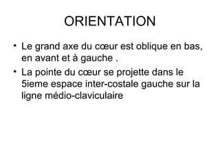 ORIENTATION
• Le grand axe du cœur est oblique en bas,
  en avant et à gauche .
• La pointe du cœur se projette dans le
  5ieme espace inter-costale gauche sur la
  ligne médio-claviculaire
 