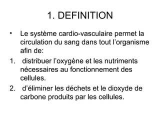 1. DEFINITION
•  Le système cardio-vasculaire permet la
   circulation du sang dans tout l’organisme
   afin de:
1. distribuer l’oxygène et les nutriments
   nécessaires au fonctionnement des
   cellules.
2. d’éliminer les déchets et le dioxyde de
   carbone produits par les cellules.
 