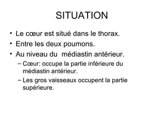 SITUATION
• Le cœur est situé dans le thorax.
• Entre les deux poumons.
• Au niveau du médiastin antérieur.
  – Cœur: occupe la partie inférieure du
    médiastin antérieur.
  – Les gros vaisseaux occupent la partie
    supérieure.
 