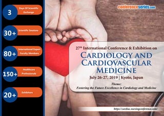 B2B Meetings
3
Days Of Scientific
Exchange
Scientific Sessions
80+
International Expert
Faculty Members
150+
Healthcare
Professionals
20+
Exhibitors
30+
conferenceseries.com
https://cardiac.nursingconference.com/
Theme:
Fostering the Future Excellence in Cardiology and Medicine
27th
International Conference & Exhibition on
July 26-27, 2019 | Kyoto, Japan
Cardiology and
Cardiovascular
Medicine
 