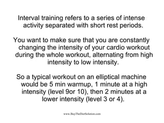 Interval training refers to a series of intense activity separated with short rest periods.  You want to make sure that you are constantly changing the intensity of your cardio workout during the whole workout, alternating from high intensity to low intensity.  So a typical workout on an elliptical machine would be 5 min warmup, 1 minute at a high intensity (level 9or 10), then 2 minutes at a lower intensity (level 3 or 4).  