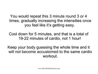 You would repeat this 3 minute round 3 or 4 times, gradually increasing the intensities once you feel like it’s getting easy.  Cool down for 5 minutes, and that is a total of 19-22 minutes of cardio, not 1 hour!  Keep your body guessing the whole time and it will not become accustomed to the same cardio workout. 