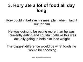 3. Rory ate a lot of food all day long Rory couldn’t believe his meal plan when I laid it out for him.  He was going to be eating more than he was currently eating and couldn’t believe this was actually going to help him lose weight.  The biggest difference would be what foods he would be choosing. 