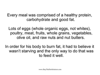 Every meal was comprised of a healthy protein, carbohydrate and good fat.  Lots of eggs (whole organic eggs, not whites), poultry, meat, fruits, whole grains, vegetables, olive oil, and raw nuts and nut butters.  In order for his body to burn fat, it had to believe it wasn’t starving and the only way to do that was to feed it well. 