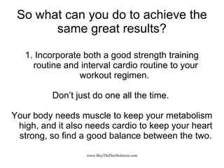 So what can you do to achieve the same great results? 1. Incorporate both a good strength training routine and interval cardio routine to your workout regimen.  Don’t just do one all the time.  Your body needs muscle to keep your metabolism high, and it also needs cardio to keep your heart strong, so find a good balance between the two. 