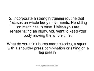 2. Incorporate a strength training routine that focuses on whole body movements. No sitting on machines, please. Unless you are rehabilitating an injury, you want to keep your body moving the whole time.  What do you think burns more calories, a squat with a shoulder press combination or sitting on a leg press?  