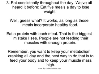 3. Eat consistently throughout the day. We’ve all heard it before: Eat five meals a day to lose weight.  Well, guess what? It works, as long as those meals incorporate healthy food.  Eat a protein with each meal. That is the biggest mistake I see. People are not feeding their muscles with enough protein.  Remember, you want to keep your metabolism cranking all day and the best way to do that is to feed your body and to keep your muscle mass high. 