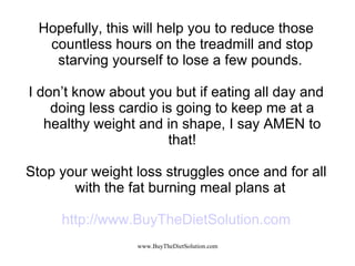 Hopefully, this will help you to reduce those countless hours on the treadmill and stop starving yourself to lose a few pounds.  I don’t know about you but if eating all day and doing less cardio is going to keep me at a healthy weight and in shape, I say AMEN to that! Stop your weight loss struggles once and for all with the fat burning meal plans at  http://www.BuyTheDietSolution.com 