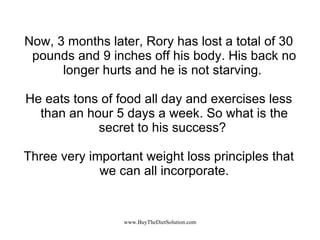 Now, 3 months later, Rory has lost a total of 30 pounds and 9 inches off his body. His back no longer hurts and he is not starving.  He eats tons of food all day and exercises less than an hour 5 days a week. So what is the secret to his success?  Three very important weight loss principles that we can all incorporate. 