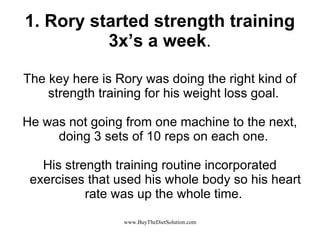 1. Rory started strength training 3x’s a week . The key here is Rory was doing the right kind of strength training for his weight loss goal.  He was not going from one machine to the next, doing 3 sets of 10 reps on each one.  His strength training routine incorporated exercises that used his whole body so his heart rate was up the whole time.  