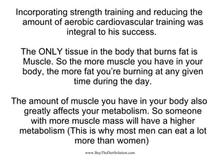 Incorporating strength training and reducing the amount of aerobic cardiovascular training was integral to his success.  The ONLY tissue in the body that burns fat is Muscle. So the more muscle you have in your body, the more fat you’re burning at any given time during the day. The amount of muscle you have in your body also greatly affects your metabolism. So someone with more muscle mass will have a higher metabolism (This is why most men can eat a lot more than women)  