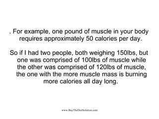 . For example, one pound of muscle in your body requires approximately 50 calories per day.  So if I had two people, both weighing 150lbs, but one was comprised of 100lbs of muscle while the other was comprised of 120lbs of muscle, the one with the more muscle mass is burning more calories all day long.  