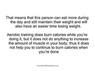 That means that this person can eat more during the day and still maintain their weight and will also have an easier time losing weight.  Aerobic training does burn calories while you’re doing it, but it does not do anything to increase the amount of muscle in your body, thus it does not help you to continue to burn calories when you’re done 