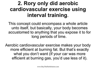 2. Rory only did aerobic cardiovascular exercise using interval training . This concept could encompass a whole article unto itself, but basically, your body becomes accustomed to anything that you expose it to for long periods of time.  Aerobic cardiovascular exercise makes your body more efficient at burning fat. But that’s exactly what you don’t want (If your car was more efficient at burning gas, you’d use less of it). 