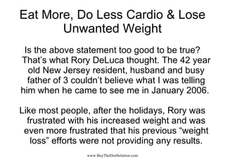 Eat More, Do Less Cardio & Lose Unwanted Weight Is the above statement too good to be true? That’s what Rory DeLuca thought. The 42 year old New Jersey resident, husband and busy father of 3 couldn’t believe what I was telling him when he came to see me in January 2006.  Like most people, after the holidays, Rory was frustrated with his increased weight and was even more frustrated that his previous “weight loss” efforts were not providing any results. 