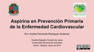 Por: Andrés Fernando Rodríguez Gutiérrez
Hospital Sagrado Corazón de Jesús
Universidad Nacional de Colombia
Socha - Boyacá, enero de 2015
Aspirina en Prevención Primaria
de la Enfermedad Cardiovascular
 