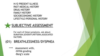 H/O PRESENT ILLNESS
PAST MEDICAL HISTORY
DRUG HISTORY
FAMILY HISTORY
SOCIOECONOMIC HISTORY
LIFESTYLE/PERSONAL HISTORY
SUBJECTIVE ASSESSMENT
For each of these symptoms, ask about:
DURATION,SEVERITY,PATTERN,ASSOCIATED
FACTORS
(01) BREATHLESSNESS/DYSPNEA
Assessment with,
-NYHA grading
-Borg’s scale
 