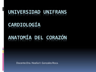 UNIVERSIDAD UNIFRANS
CARDIOLOGÍA
ANATOMÍA DEL CORAZÓN
Docente:Dra. NoeliaV. Gonzales Roca.
 