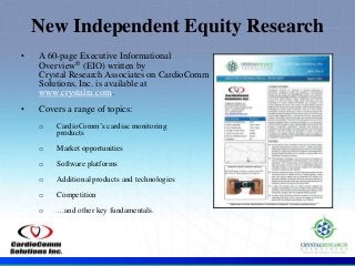 .
• A 60-page Executive Informational
Overview® (EIO) written by
Crystal Research Associates on CardioComm
Solutions, Inc. is available at
www.crystalra.com.
• Covers a range of topics:
o CardioComm’s cardiac monitoring
products
o Market opportunities
o Software platforms
o Additional products and technologies
o Competition
o …and other key fundamentals.
New Independent Equity Research
 